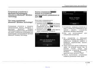 4 339
Характеристики автомобиля
Сопряжение устройства с
функцией беспроводной
технологии Bluetooth® Wireless
Technology
Что такое сопряжение
Bluetooth® Wireless Technology?
Сопряжение относится к процессу
синхронизации вашего телефона с
функцией Bluetooth® Wireless
Technology и аудиосистемы автомобиля
для связи. Сопряжение необходимо для
подключения и использования функции
Bluetooth® Wireless Technology.
Кнопка сопряжения /
Кнопка на устройстве
дистанционного управления на
руле
Если нет сопряженных с
системой устройств
1. Нажмите кнопку или кнопку
на устройстве дистанционного
управления на руле . Появится
указанный ниже экран.
2. Нажмите кнопку чтобы ввести
экран сопряжения телефона.
1) Устройство: название устройства в
виде, в каком оно отображается при
поиске вашего устройства
Bluetooth® Wireless Technology
2) Код: код используемый для
сопряжения устройства
3. На устройстве с функцией
Bluetooth® Wireless Technology (т. е.
мобильном телефоне) найдите и
выберите аудиосистему вашего
автомобиля.
4. Через некоторое время отобразится
экран, на котором указан код. В
данном случае кодом для
сопряжения устройства Bluetooth®
Wireless Technology с
аудиосистемой является "0000".
5. После выполнения сопряжения
появится указанный ниже экран.
PHONE
PHONE
vnx.su
 