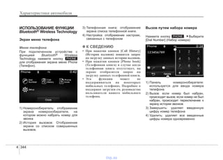 Характеристики автомобиля
3444
ИСПОЛЬЗОВАНИЕ ФУНКЦИИ
Bluetooth® Wireless Technology
Экран меню телефона
Меню телефона
При подключенном устройстве с
функцией Bluetooth® Wireless
Technology нажмите кнопку
для отображения экрана меню Phone
(Телефон).
1) Номеронобиратель: отображение
экрана номеронобирателя, на
котором можно набрать номер для
звонка
2) История вызовов: Отображение
экрана со списком совершенных
вызовов.
3) Телефонная книга: отображение
экрана списка телефонной книги.
4) Настройка: отображение настроек,
связанных с телефоном
✽✽ К СВЕДЕНИЮ
• При нажатии кнопки [Call History]
(История вызовов) появится запрос
на загрузку данных истории вызовов.
• При нажатии кнопки [Phone book]
(Телефонная книга) в случае когда
телефонная книга отсутствует, на
экране отобразится запрос на
загрузку данных телефонной книги.
• Эта функция может не
поддерживаться на некоторых
мобильных телефонах. Подробнее о
поддержке загрузки см. руководство
пользователя вашего мобильного
телефона.
Вызов путем набора номера
Нажмите кнопку . Выберите
[Dial Number] (Набор номера)
1) Панель номеронобирателя:
используется для ввода номера
телефона
2) Вызов: если номер был набран,
происходит вызов; если номер не был
набран, происходит переключение к
экрану истории звонков
3) Завершить: удаляет введенную
цифру номер телефона
4) Удалить: удаляет все введенные
цифры номера одновременно
PHONE
PHONE
vnx.su
 