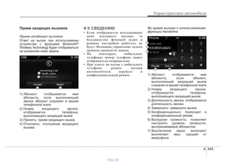4 345
Характеристики автомобиля
Прием входящих вызовов
Прием входящих вызовов
Ответ на вызов при использовании
устройства с функцией Bluetooth®
Wireless Technology будет отображаться
на указанном ниже экране.
1) Абонент: отображается имя
абонента, если выполняющий
звонок абонент сохранен в вашей
телефонной книге
2) Номер входящего звонка:
отображается телефона,
выполняющего входящий вызов
3) Принять: прием входящего вызов
4) Отклонить: отклонение входящего
вызова
✽✽ К СВЕДЕНИЮ
• Если отображается всплывающее
окно входящего вызова, то
большинство функций аудио и
режима настройки работать не
будут. Возможно управление только
уровнем громкости звонка.
• На некоторых мобильных
телефонах номер телефона может
отображаться неправильно.
• При ответе на вызов с мобильного
телефона режим вызова
автоматически перейдет в
конфиденциальный режим.
Во время вызова с использованием
функции Handsfree
1) Абонент: отображается имя
абонента, если абонент,
выполняющий входящий вызов
сохранен в вашей телефонной книге
2) Номер входящего звонка:
отображается телефона,
выполняющего входящий вызов
3) Длительность звонка: отображается
длительность звонка
4) Завершить: завершить вызов
5) Конфиденциально: переходит в
конфиденциальный режим
6) Выходная громкость: позволяет
настроить уровень громкости,
воспринимаемый абонентом
7) Выключение звука: включает/
выключает звук, идущий от
микрофона
vnx.su
 
