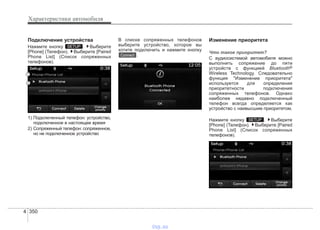 Характеристики автомобиля
3504
Подключение устройства
Нажмите кнопку . Выберите
[Phone] (Телефон). Выберите [Paired
Phone List] (Список сопряженных
телефонов).
1) Подключенный телефон: устройство,
подключенное в настоящее время
2) Сопряженный телефон: сопряженное,
но не подключенное устройство
В списке сопряженных телефонов
выберите устройство, которое вы
хотите подключить и нажмите кнопку
.
Изменение приоритета
Что такое приоритет?
С аудиосистемой автомобиля можно
выполнить сопряжение до пяти
устройств с функцией Bluetooth®
Wireless Technology. Следовательно
функция "Изменение приоритета"
используется для определения
приоритетности подключения
сопряженных телефонов. Однако
наиболее недавно подключенный
телефон всегда определяется как
устройство с наивысшим приоритетом.
Нажмите кнопку . Выберите
[Phone] (Телефон). Выберите [Paired
Phone List] (Список сопряженных
телефонов).
SETUP
Connect
SETUP
vnx.su
 
