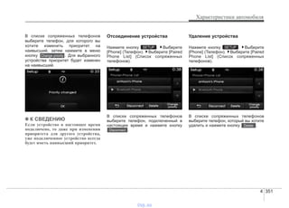 4 351
Характеристики автомобиля
В списке сопряженных телефонов
выберите телефон, для которого вы
хотите изменить приоритет на
наивысший, затем нажмите в меню
кнопку . Для выбранного
устройства приоритет будет изменен
на наивысший.
✽✽ К СВЕДЕНИЮ
Если устройство в настоящее время
подключено, то даже при изменении
приоритета для другого устройства,
уже подключенное устройство всегда
будет иметь наивысший приоритет.
Отсоединение устройства
Нажмите кнопку . Выберите
[Phone] (Телефон). Выберите [Paired
Phone List] (Список сопряженных
телефонов).
В списке сопряженных телефонов
выберите телефон, подключенный в
настоящее время и нажмите кнопку
.
Удаление устройства
Нажмите кнопку . Выберите
[Phone] (Телефон). Выберите [Paired
Phone List] (Список сопряженных
телефонов).
В списке сопряженных телефонов
выберите телефон, который вы хотите
удалить и нажмите кнопку .Delete
SETUP
Disconnect
SETUP
Change priority
vnx.su
 