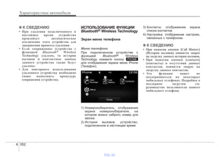 Характеристики автомобиля
3524
✽✽ К СВЕДЕНИЮ
• При удалении подключенного в
настоящее время устройства
произойдет автоматическое
отключение этого устройства для
завершения процесса удаления.
• Если сопряженное устройство с
функцией Bluetooth® Wireless
Technology удалено, то история
вызовов и контактные данные
данного устройства также будут
удалены.
• Для повторного использования
удаленного устройства необходимо
снова выполнить процедуру
сопряжения устройства.
ИСПОЛЬЗОВАНИЕ ФУНКЦИИ
Bluetooth® Wireless Technology
Экран меню телефона
Меню телефона
При подключенном устройстве с
функцией Bluetooth® Wireless
Technology нажмите кнопку
для отображения экрана меню Phone
(Телефон).
1) Номеронобиратель: отображение
экрана номеронобирателя, на
котором можно набрать номер для
звонка
2) История вызовов: устройство,
подключенное в настоящее время
3) Контакты: отображение экрана
списка контактов.
4) Настройка: отображение настроек,
связанных с телефоном.
✽✽ К СВЕДЕНИЮ
• При нажатии кнопки [Call History]
(История вызовов) появится запрос
на загрузку данных истории вызовов.
• При нажатии кнопки [contacts]
(контакты) и отсутствии данных
контактов, появится запрос на
загрузку данных контактов.
• Эта функция может не
поддерживаться на некоторых
мобильных телефонах. Подробнее о
поддержке загрузки см.
руководство пользователя вашего
мобильного телефона.
PHONE
vnx.su
 