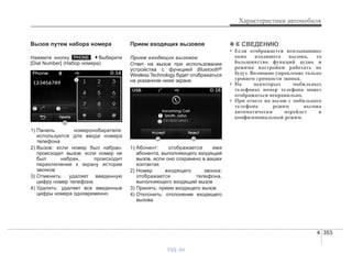 4 353
Характеристики автомобиля
Вызов путем набора номера
Нажмите кнопку . Выберите
[Dial Number] (Набор номера)
1) Панель номеронобирателя:
используется для ввода номера
телефона
2) Вызов: если номер был набран,
происходит вызов; если номер не
был набран, происходит
переключение к экрану истории
звонков
3) Отменить: удаляет введенную
цифру номер телефона
4) Удалить: удаляет все введенные
цифры номера одновременно
Прием входящих вызовов
Прием входящих вызовов
Ответ на вызов при использовании
устройства с функцией Bluetooth®
Wireless Technology будет отображаться
на указанном ниже экране.
1) Абонент: отображается имя
абонента, выполняющего входящий
вызов, если оно сохранено в ваших
контактах
2) Номер входящего звонка:
отображается телефона,
выполняющего входящий вызов
3) Принять: прием входящего вызов
4) Отклонить: отклонение входящего
вызова
✽✽ К СВЕДЕНИЮ
• Если отображается всплывающее
окно входящего вызова, то
большинство функций аудио и
режима настройки работать не
будут. Возможно управление только
уровнем громкости звонка.
• На некоторых мобильных
телефонах номер телефона может
отображаться неправильно.
• При ответе на вызов с мобильного
телефона режим вызова
автоматически перейдет в
конфиденциальный режим.
PHONE
vnx.su
 