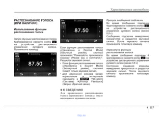 4 357
Характеристики автомобиля
РАСПОЗНАВАНИЕ ГОЛОСА
(ПРИ НАЛИЧИИ)
Использование функции
распознавания голоса
Запуск функции распознавания голоса
Кратковременно нажмите кнопку
на устройстве дистанционного
управления рулевого колеса.
Произнесите команду.
Если функция распознавания голоса
установлена в [Normal Mode]
(Обычный режим), система
произнесет "Пожалуйста, произнесите
команду (Please say a command.)".
Раздастся звуковой сигнал.
• Если функция распознавания голоса
установлена в [Expert Mode]
(Экспертный режим), система
подаст только звуковой сигнал.
• Для изменения режима между
нормальным и экспертным
перейдите в [System]
(Система) [Prompt Feedback]
(Запрос обратной связи).
✽✽ К СВЕДЕНИЮ
Для правильного распознавания
голоса произносите команду после
подсказки и звукового сигнала.
Пропуск сообщений подсказки
Во время сообщения подсказки
4кратковременно нажмите кнопку
на устройстве дистанционного
управления рулевого колеса (менее
0,8 с)
Сообщение подсказки немедленно
прекратится и раздастся звуковой
сигнал. После звукового сигнала
произнесите голосовую команду.
Перезапуск функции
распознавания голоса
Во время сообщения подсказки 4
кратковременно нажмите кнопку на
устройстве дистанционного управления
рулевого колеса (менее 0,8 с)
Состояние ожидания команды
немедленно прекратится и раздастся
звуковой сигнал. После звукового
сигнала произнесите голосовую
команду.
SETUP
vnx.su
 