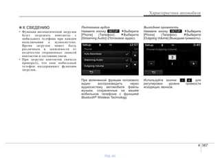 4 387
Характеристики автомобиля
✽✽ К СВЕДЕНИЮ
• Функция автоматической загрузки
будет загружать контакты с
мобильного телефона при каждом
подключении к аудиосистеме.
Время загрузки может быть
различным в зависимости от
количества сохраненных записей
контактов и состояния связи.
• При загрузке контактов сначала
проверьте, что ваш мобильный
телефон поддерживает функцию
загрузки.
Потоковое аудио
Нажмите кнопку . Выберите
[Phone] (Телефон). Выберите
[Streaming Audio] (Потоковое аудио).
При включенной функции потокового
аудио воспроизводить через
аудиосистему автомобиля файлы
музыки, сохраненные на вашем
мобильном телефоне с функцией
Bluetooth® Wireless Technology.
Выходная громкость
Нажмите кнопку . Выберите
[Phone] (Телефон). Выберите
[Outgoing Volume] (Выходная громкость).
Используйте кнопки , для
регулировки уровня громкости
исходящих звонков.
SETUPSETUP
vnx.su
 