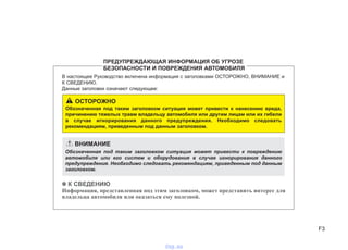 F3
В настоящее Руководство включена информация с заголовками ОСТОРОЖНО, ВНИМАНИЕ и
К СВЕДЕНИЮ.
Данные заголовки означают следующее:
✽✽ К СВЕДЕНИЮ
Информация, представленная под этим заголовком, может представить интерес для
владельца автомобиля или оказаться ему полезной.
ПРЕДУПРЕЖДАЮЩАЯ ИНФОРМАЦИЯ ОБ УГРОЗЕ
БЕЗОПАСНОСТИ И ПОВРЕЖДЕНИЯ АВТОМОБИЛЯ
ОСТОРОЖНО
Обозначенная под таким заголовком ситуация может привести к нанесению вреда,
причинению тяжелых травм владельцу автомобиля или другим лицам или их гибели
в случае игнорирования данного предупреждения. Необходимо следовать
рекомендациям, приведенным под данным заголовком.
ВНИМАНИЕ
Обозначенная под таким заголовком ситуация может привести к повреждению
автомобиля или его систем и оборудования в случае игнорирования данного
предупреждения. Необходимо следовать рекомендациям, приведенным под данным
заголовком.
vnx.su
 