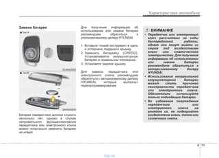 4 11
Характеристики автомобиля
Замена батареи
Батарея передатчика должна служить
несколько лет, однако в случае
неправильного функционирования
передатчика или электронного ключа
можно попытаться заменить батарею
на новую.
Для получения информации об
использовании или замене батареи
рекомендуем обратиться к
уполномоченному дилеру HYUNDAI.
1. Вставьте тонкий инструмент в щель
и осторожно подденьте крышку.
2. Заменить батарейку (CR2032).
Устанавливайте аккумуляторную
батарею в правильном положении.
3. Установите заднюю крышку.
Для замены передатчика или
электронного ключа рекомендуем
обратиться к авторизованному дилеру
HYUNDAI, который выполнит
перепрограммирование.
OHG040009
■ Tип В
OLM042302
■ Tип А
ВНИМАНИЕ
• Передатчик или электронный
ключ рассчитаны на годы
бесперебойной работы,
однако они могут выйти из
строя под воздействием
влаги или статического
электричества. Для получения
информации об использовании
или замене батареи
рекомендуем обратиться к
авторизованному дилеру
HYUNDAI.
• Использование неправильной
аккумуляторной батареи
может стать причиной
неисправности передатчика
или электронного ключа.
Обязательно используйте
только подходящие батареи.
• Во избежание повреждения
передатчика или
электронного ключа не
роняйте их, не подвергайте
воздействию влаги, тепла или
солнечного света.
vnx.su
 