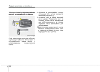 Характеристики автомобиля
164
Блокирование/разблокирование
дверей в аварийной ситуации
Если электронный ключ не работает
надлежащим образом, блокировать и
разблокировать двери можно с
использованием механического
ключа.
1. Нажмите и удерживайте кнопку
отпирания (1), затем извлеките
механический ключ (2).
2. Вставьте ключ в замок внешней
ручки двери. Поверните ключ в
сторону задней части автомобиля
для разблокирования и в сторону
передней части автомобиля для
блокирования.
3.Для установки механического ключа
на место необходимо вставить ключ
в отверстие и нажать на него, пока
не раздастся звук щелчка.
ODMECO2029
vnx.su
 