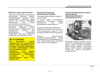 4 25
Характеристики автомобиля
Мертвые замки (при наличии)
Некоторые автомобили оснащены так
называемым “мертвым замком”.
Активированные “мертвые замки”
предупреждают открывание двери
изнутри или снаружи автомобиля,
обеспечивая тем самым
дополнительную безопасность.
Блокировка дверей автомобиля с
функцией “мертвого замка”
осуществляется передатчиком или
электронным ключом. Для
разблокировки автомобиля
необходимо еще раз применить
передатчик или электронный ключ.
Функции блокировки/
разблокировки дверей
Система разблокировки дверей в
случае удара
В случае удара (столкновения),
вызвавшего раскрытие подушек
безопасности, все двери
автоматически разблокируются.
Система блокировки дверей по
скорости движения (при наличии)
После превышения скорости 15 км/ч
все двери автоматически блокируются.
Функции автоматической
блокировки/разблокировки можно
активировать или деактивировать. См.
пункт “Пользовательские настройки
(User setting)” в этом разделе.
Устройство блокировки замков
задних дверей,
предотвращающее их
открывание детьми
Автомобиль оснащен замками защиты
детей, не позволяющим им открыть
заднюю дверь изнутри автомобиля.
Замки задних дверей с функцией
защиты детей следует использовать
всякий раз, когда в автомобиле
находятся дети.
ОСТОРОЖНО
Не блокируйте двери
передатчиком или электронным
ключом, если в автомобиле кто-то
находится. Пассажир автомобиля
не может разблокировать двери
кнопкой дверного замка.
Например, если дверь
заблокирована передатчиком,
оставленный в автомобиле
пассажир не может
разблокировать дверь без
передатчика.
ODMECO2031
vnx.su
 