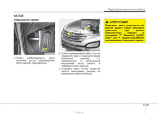 4 35
Характеристики автомобиля
Открывание капота
1. Чтобы разблокировать капот,
потяните рычаг освобождения.
Капот должен приподняться.
2. Слегка приподнимите капот (2) с его
переднего края и поднимите вверх
вторичную защелку (1),
находящуюся в центральной
внутренней части капота, и
поднимите капот дальше.
3. Откройте капот. После поднятия
капота наполовину дальше он
поднимется самостоятельно.
КАПОТ
ОСТОРОЖНО
Открывать капот допускается на
ровной дороге после остановки
двигателя, при рычаге
переключения передач в
положении “P” (Парковка) (АКПП)
либо 1 или “R” (Задний ход) (МКПП)
и включенном стояночном тормозе.
ODM042023
ODM042024
vnx.su
 