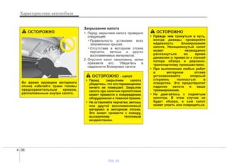 Характеристики автомобиля
364
Закрывание капота
1. Перед закрытием капота проверьте
следующее:
• Правильность установки всех
заправочных крышек.
• Отсутствие в моторном отсеке
перчаток, ветоши и других
воспламенимых материалов.
2. Опустите капот наполовину, затем
прижмите его. Убедитесь в
надежности блокировки капота.
ОСТОРОЖНО
• Прежде чем тронуться в путь,
всегда дважды проверяйте
надежность блокирования
капота. Незащелкнутый капот
может неожиданно
распахнуться во время
движения и привести к полной
потере обзора и дорожно-
транспортному происшествию.
• При выполнении любых работ
в моторном отсеке
устанавливайте опорный
стержень полностью в
отверстие. Это предотвратит
падение капота и ваше
травмирование.
• Не двигайтесь с поднятым
капотом. В этом случае не
будет обзора, а сам капот
может упасть или повредиться.
ОСТОРОЖНО - капот
• Перед закрытием капота
убедитесь, что его перемещению
ничего не помешает. Закрытие
капота при наличии препятствия
может привести к повреждению
оборудования и тяжелой травме.
• Не оставляйте перчатки, ветошь
или другой воспламеняемый
материал в моторном отсеке.
Это может привести к пожару,
вызванному тепловым
воздействием.
ОСТОРОЖНО
Во время проверки моторного
отсека избегайте травм головы
предохранительным крюком,
расположенным внутри капота.
ODMNMC2034
vnx.su
 