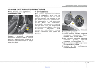 4 37
Характеристики автомобиля
Открытие крышки горловины
топливного бака
Крышка заливной горловины
топливного бака должна быть открыта
изнутри транспортного средства с
помощью расположенной на двери
водителя ручки.
✽✽ К СВЕДЕНИЮ
Если крышка горловины топливного
бака не открывается из-за того, что
вокруг нее образовался лед, легко
постучите по ней или надавите на нее
так, чтобы сломать лед освободить ее.
Не прилагайте к ней излишнее
усилие. Если это необходимо,
используйте подходящую жидкость
для удаления льда (не допускается
использование антифриза из системы
охлаждения двигателя) или
переместите автомобиль в теплое
место и дождитесь того, чтобы лед
растаял.
1. Заглушите двигатель.
2. Чтобы открыть крышку заливной
горловины топливного бака,
потяните ручку крышки вверх.
3. Для полного открытия целиком
вытяните крышку заливной
горловины топливного бака (1).
4. Для снятия крышки (2) поверните ее
против часовой стрелки.
5. Залейте в бак необходимое
количество топлива.
КРЫШКА ГОРЛОВИНЫ ТОПЛИВНОГО БАКА
ODM042025
ODM042026
vnx.su
 