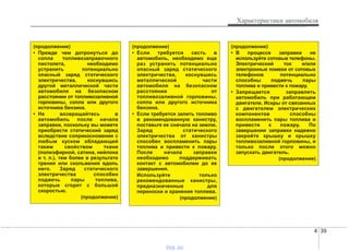 4 39
Характеристики автомобиля
(продолжение)
• Прежде чем дотронуться до
сопла топливозаправочного
пистолета, необходимо
устранить потенциально
опасный заряд статического
электричества, коснувшись
другой металлической части
автомобиля на безопасном
расстоянии от топливозаливной
горловины, сопла или другого
источника бензина.
• Не возвращайтесь в
автомобиль после начала
заправки, поскольку вы можете
приобрести статический заряд
вследствие соприкосновения с
любым куском обладающей
таким свойством ткани
(полиэфирной, сатина, нейлона
и т. п.), тем более в результате
трения или скольжения вдоль
него. Заряд статического
электричества способен
поджечь пары топлива,
которые сгорят с большой
скоростью.
(продолжение)
(продолжение)
• Если требуется сесть в
автомобиль, необходимо еще
раз устранить потенциально
опасный заряд статического
электричества, коснувшись
металлической части
автомобиля на безопасном
расстоянии от
топливозаливной горловины,
сопла или другого источника
бензина.
• Если требуется залить топливо
в рекомендованную канистру,
поставьте ее сначала на землю.
Заряд статического
электричества от канистры
способен воспламенить пары
топлива и привести к пожару.
После начала заправки
необходимо поддерживать
контакт с автомобилем до ее
завершения.
Используйте только
рекомендованные канистры,
предназначенные для
переноски и хранения топлива.
(продолжение)
(продолжение)
• В процессе заправки не
используйте сотовые телефоны.
Электрический ток и/или
электронные помехи от сотовых
телефонов потенциально
способны поджечь пары
топлива и привести к пожару.
• Запрещается заправлять
автомобиль при работающем
двигателе. Искры от связанных
с двигателем электрических
компонентов способны
воспламенить пары топлива и
привести к пожару. По
завершении заправки надежно
закройте крышку и крышку
топливозаливной горловины, и
только после этого можно
запускать двигатель.
(продолжение)
vnx.su
 