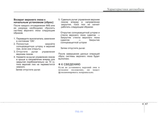 4 47
Характеристики автомобиля
Возврат верхнего люка к
начальным установкам (сброс)
После каждого отсоединения АКБ или
ее разряда необходимо сбросить
систему верхнего люка следующим
образом.
1. Переведите выключатель зажигания
в состояние “ON”.
2. Полностью закройте
солнцезащитную шторку и верхний
люк, если они открыты.
3. Отпустите рычаг управления
верхним люком.
4. Нажмите на рычаг управления люком
в крыше в направлении вперед для
закрытия (приблизительно на 10 с),
пока верхний люк не переместится
немного.
Затем отпустите рычаг.
5. Сдвиньте рычаг управления верхним
люком вперед в направлении
закрытия, пока люк не начнет
работать следующим образом:
Открытие солнцезащитной шторки и
стекла верхнего люка сдвигом →
Закрытие стекла верхнего люка
сдвигом → Закрытие
солнцезащитной шторки
Затем отпустите рычаг.
После завершения данных операций
сброс системы верхнего люка будет
выполнен.
✽✽ К СВЕДЕНИЮ
Если не установить верхний люк в
исходное положение, он может
функционировать неправильно.
vnx.su
 