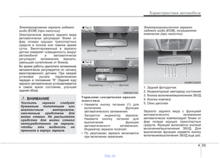 4 55
Характеристики автомобиля
Электрохромное зеркало заднего
вида (ECM) (при наличии)
Электрическое зеркало заднего вида
автоматически регулирует блики от
фар позади идущих транспортных
средств в ночное или темное время
суток. Вмонтированный в зеркало
датчик измеряет освещенность вокруг
автомобиля и автоматически
регулирует затемнение зеркало,
уменьшая ослепление от бликов.
Во время работы двигателя затемнение
автоматически регулируется по сигналу
вмонтированного датчика. При каждой
установке рычага переключения
передач в положение “R” (Задний ход)
зеркало автоматически устанавливается
в самое яркое состояние, улучшая
задний обзор.
Управление электрическим зеркалом
заднего вида
• Нажмите кнопку питания (1) для
включения функции
автоматического затемнения.
Загорится индикатор зеркала.
Нажмите кнопку питания для
выключения функции
автоматического затемнения.
Индикатор зеркала погаснет.
• По умолчанию зеркало включается
при включении зажигания.
Электрохромическое зеркало
заднего вида (ECM), оснащенное
компасом (при наличии)
1. Задний фотодатчик
2. Индикаторный светодиод состояния
3. Кнопка включения/выключения ЭБУД
4. Кнопка компаса
5. Окно дисплея
Зеркало заднего вида с функцией
автоматического затемнения
автоматически компенсирует блики от
фар позади идущих транспортных
средств. Функция включается кнопкой
включения/выключения ЭБУД. Для
выключения функции нажмите кнопку
включения/выключения ЭБУД еще раз.
ВНИМАНИЕ
Чистить зеркало следует
бумажным полотенцем или
аналогичным материалом,
смоченным средством для
мойки стекол. Не распыляйте
средство для мойки стекол
непосредственно на зеркало,
чтобы эта жидкость не
проникла в корпус зеркала.
OMD040032
OMD042122L
■ Тип A
■ Тип B
Задний вид
ИИИИннннддддииииккккааааттттооооpppp ДДДДааааттттччччиииикккк
ДДДДааааттттччччиииикккк
ODMECO2003
vnx.su
 