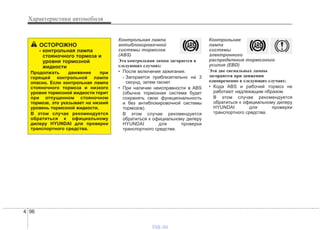 Характеристики автомобиля
964
Контрольная лампа
антиблокировочной
системы тормозов
(ABS)
Эта контрольная лампа загорается в
следующих случаях:
• После включения зажигания.
- Загорается приблизительно на 3
секунд, затем гаснет.
• При наличии неисправности в ABS
(обычна тормозная система будет
сохранять свою функциональность
и без антиблокировочной системы
тормозов).
В этом случае рекомендуется
обратиться к официальному дилеру
HYUNDAI для проверки
транспортного средства.
Контрольная
лампа
системы
электронного
распределения тормозного
усилия (EBD)
Эти две сигнальных лампы
загораются при движении
одновременно в следующих случаях:
• Кода ABS и рабочий тормоз не
работают надлежащим образом.
В этом случае рекомендуется
обратиться к официальному дилеру
HYUNDAI для проверки
транспортного средства.
ОСТОРОЖНО
- контрольная лампа
стояночного тормоза и
уровня тормозной
жидкости
Продолжать движение при
горящей контрольной лампе
опасно. Если контрольная лампа
стояночного тормоза и низкого
уровня тормозной жидкости горит
при отпущенном стояночном
тормозе, это указывает на низкий
уровень тормозной жидкости.
В этом случае рекомендуется
обратиться к официальному
дилеру HYUNDAI для проверки
транспортного средства.
vnx.su
 