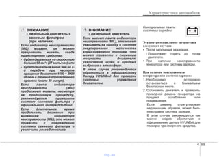 4 99
Характеристики автомобиля
Контрольная лампа
системы зарядки
Эта контрольная лампа загорается в
следующих случаях:
• После включения зажигания.
- Продолжает гореть до пуска
двигателя.
• При наличии неисправности
генератора или системы зарядки.
При наличии неисправности
генератора или системы зарядки:
1. Необходимо осторожно
остановиться в ближайшем
безопасном месте.
2. Остановить двигатель и проверить
приводной ремень генератора на
предмет ослабления или
повреждения.
Если ремень отрегулирован
надлежащим образом, может быть
неисправна система зарядки.
В этом случае рекомендуется как
можно скорее обратиться к
официальному дилеру HYUNDAI для
проверки транспортного средства.
ВНИМАНИЕ
- дизельный двигатель с
сажевым фильтром
(при наличии)
Если индикатор неисправности
(MIL) мигает, он может
прекратить мигать, когда
транспортное средство:
- будет двигаться со скоростью
больше 60 км/ч (37 миль/час) или
- будет двигаться выше чем на 2-
й передаче при частоте
вращения двигателя 1500 ~ 2000
об/мин в течение определенного
времени (около 25 минут).
Если лампа индикатора
неисправности (MIL)
продолжает мигать, несмотря
на проделанную процедуру,
рекомендуется проверить
систему сажевого фильтра у
официального дилера HYUNDAI.
Если длительное время
продолжать движение при
мигающем индикаторе
неисправности (MIL), это может
привести к повреждению
системы сажевого фильтра и
увеличить расход топлива.
ВНИМАНИЕ
- дизельный двигатель
Если мигает лампа индикатора
неисправности (MIL), это может
указывать на ошибку в системе
регулирования количества
впрыскиваемого топлива, что
может привести к снижению
мощности двигателя,
увеличению шума и вредных
выбросов в атмосферу.
В этом случае рекомендуется
обратиться к официальному
дилеру HYUNDAI для проверки
системы управления
двигателем.
vnx.su
 