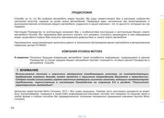 F4
ПРЕДИСЛОВИЕ
Спасибо за то, что Вы выбрали автомобиль марки Hyundai. Мы рады приветствовать Вас в растущем сообществе
ценителей качества, сидящих за рулем наших автомобилей. Передовые идеи, заложенные при проектировании, и
высококачественное исполнение каждого автомобиля, созданного в нашей компании - это те ценности, которыми мы так
гордимся.
Настоящее Руководство по эксплуатации ознакомит Вас с особенностями конструкции и эксплуатации Вашего нового
автомобиля Hyundai. Мы предлагаем Вам детально изучить этот документ, поскольку находящаяся в нем информация
может существенно помочь Вам получить максимальное удовольствие от своего нового автомобиля.
Производитель также рекомендует выполнять ремонт и техническое обслуживание вашего автомобиля в авторизованном
сервисном центре HYUNDAI.
КОМПАНИЯ HYUNDAI MOTORS
К сведению: Поскольку будущим владельцам автомобиля также потребуется информация, содержащаяся в данном
Руководстве, в случае продажи Вашего автомобиля Hyundai, пожалуйста, оставьте данное Руководство в
автомобиле. Спасибо.
Авторские права Hyundai Motor Company, 2012 г. Все права защищены. Никакая часть настоящего документа не может
быть воспроизведена, помещена в какую-либо информационно-поисковую систему или передана по каналам связи в
любой форме и любым способом без предварительного получения письменного разрешения компании Hyundai Motor
Company.
ВНИМАНИЕ
Использование топлива и смазочных материалов ненадлежащего качества, не соответствующих
требованиям компании Hyundai, может привести к серьезным повреждениям двигателя и трансмиссии.
Следует всегда использовать горюче-смазочные материалы высокого качества, которые соответствуют
требованиям, перечисленным в настоящем Руководстве на странице 8-6 в разделе “Технические
характеристики автомобиля”.
vnx.su
 