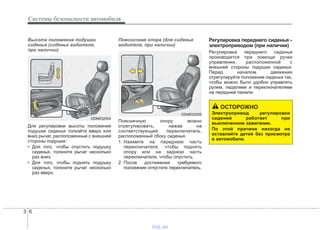 Системы безопасности автомобиля
63
Высота положения подушки
сиденья (сиденье водителя,
при наличии)
Для регулировки высоты положения
подушки сиденья толкайте вверх или
вниз рычаг, расположенный с внешней
стороны подушки.
• Для того, чтобы опустить подушку
сиденья, толкните рычаг несколько
раз вниз.
• Для того, чтобы поднять подушку
сиденья, толкните рычаг несколько
раз вверх.
Поясничная опора (для сиденья
водителя, при наличии)
Поясничную опору можно
отрегулировать, нажав на
соответствующий переключатель,
расположенный сбоку сиденья.
1. Нажмите на переднюю часть
переключателя, чтобы поднять
опору или на заднюю часть
переключателя, чтобы опустить.
2. После достижения требуемого
положения отпустите переключатель.
Регулировка переднего сиденья -
электроприводом (при наличии)
Регулировка переднего сиденья
производится при помощи ручки
управления, расположенной с
внешней стороны подушки сиденья.
Перед началом движения
отрегулируйте положение сиденья так,
чтобы можно было удобно управлять
рулем, педалями и переключателями
на передней панели.
ОСТОРОЖНО
Электропривод регулировки
сидений работает при
выключенном зажигании.
По этой причине никогда не
оставляйте детей без присмотра
в автомобиле.
ODM032004
ODM032005
vnx.su
 