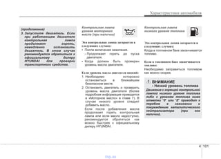 4 101
Характеристики автомобиля
Контрольная лампа
уровня моторного
масла (при наличии)
Эта контрольная лампа загорается в
следующих случаях:
• После включения зажигания.
- Продолжает гореть до пуска
двигателя.
• Когда должен быть проверен
уровень масла двигателя.
Если уровень масла двигателя низкий:
1. Необходимо осторожно
остановиться в ближайшем
безопасном месте.
2. Остановить двигатель и проверить
уровень масла двигателя (более
подробная информация приводится
в «Моторное масло» в главе 7). В
случае низкого уровня следует
добавить масло.
Если после добавления масла
продолжает гореть контрольная
лампа или если масло недоступно,
рекомендуется обратиться как
можно быстрее к официальному
дилеру HYUNDAI.
Контрольная лампа
низкого уровня топлива
Эта контрольная лампа загорается в
следующих случаях:
Когда в топливном баке заканчивается
топливо.
Если в топливном баке заканчивается
топливо:
Необходимо заправиться топливом
как можно скорее.
(продолжение)
3. Запустите двигатель. Если
при работающем двигателе
контрольная лампа
продолжает гореть,
немедленно остановить
двигатель. В этом случае
рекомендуется обратиться к
официальному дилеру
HYUNDAI для проверки
транспортного средства.
ВНИМАНИЕ
- Низкий уровень топлива
Движение с горящей контрольной
лампой низкого уровня топлива
либо с уровнем топлива ниже
отметки "0" или "E" приводит к
перебою в зажигании и
повреждению каталитического
нейтрализатора (при его
наличии).
vnx.su
 