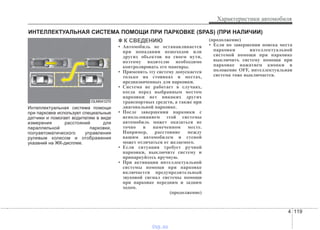4 119
Характеристики автомобиля
Интеллектуальная система помощи
при парковке использует специальные
датчики и помогает водителям в виде
измерения расстояний для
параллельной парковки,
полуавтоматического управления
рулевым колесом и отображения
указаний на ЖК-дисплее.
✽✽ К СВЕДЕНИЮ
• Автомобиль не останавливается
при попадании пешеходов или
других объектов на своем пути,
поэтому водителю необходимо
контролировать его маневры.
• Применять эту систему допускается
только на стоянках и местах,
предназначенных для парковки.
• Система не работает в случаях,
когда перед выбранным местом
парковки нет никаких других
транспортных средств, а также при
диагональной парковке.
• После завершения парковки с
использованием этой системы
автомобиль может оказаться не
точно в намеченном месте.
Например, расстояние между
вашим автомобилем и стеной
может отличаться от желаемого.
• Если ситуация требует ручной
парковки, выключите систему и
припаркуйтесь вручную.
• При активации интеллектуальной
системы помощи при парковке
включается предупредительный
звуковой сигнал системы помощи
при парковке передним и задним
ходом.
(продолжение)
(продолжение)
• Если по завершении поиска места
парковки интеллектуальной
системой помощи при парковке
выключить систему помощи при
парковке нажатием кнопки в
положение OFF, интеллектуальная
система тоже выключается.
ИНТЕЛЛЕКТУАЛЬНАЯ СИСТЕМА ПОМОЩИ ПРИ ПАРКОВКЕ (SPAS) (ПРИ НАЛИЧИИ)
OLM041270
vnx.su
 