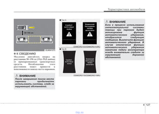 4 127
Характеристики автомобиля
✽✽ К СВЕДЕНИЮ
Медленно двигайтесь вперед на
расстоянии 50~150 см (19,6~59,0 дюйма)
от припаркованных транспортных
средств. Несоблюдение этого
расстояния может привести к
невозможности поиска места парковки.
ВНИМАНИЕ
После завершения поиска места
парковки продолжайте
использовать систему, следя за
окружающей обстановкой.
ВНИМАНИЕ
Если в процессе использования
интеллектуальной системы
помощи при парковке будет
активирована функция
автоматического удержания,
отобразится следующее
сообщение. Выключите функцию
автоматического удержания. В
случае отключения функции
автоматического удержания
нажатием педали акселератора
всегда внимательно следите за
окружающей дорожной
обстановкой.
OLM041273
50~150 cm
ODMEDR2116/ODMEDR2116RU
ODMEDR2103/ODMEDR2103RU
■ Tип А
■ Tип B
vnx.su
 