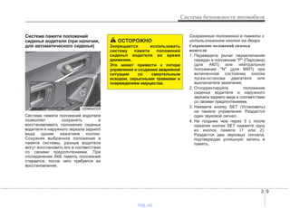 3 9
Системы безопасности автомобиля
Система памяти положений
сиденья водителя (при наличии,
для автоматического сиденья)
Система памяти положений водителя
позволяет сохранять и
восстанавливать положения сиденья
водителя и наружного зеркала заднего
вида одним нажатием кнопки.
Сохраняя выбранное положение в
памяти системы, разные водители
могут восстановить его в соответствии
со своими предпочтениями. При
отсоединении АКБ память положений
стирается, после чего требуется ее
восстановление.
Сохранение положений в памяти с
использованием кнопок на двери
Сохранение положений сиденья
водителя
1. Переведите рычаг переключения
передач в положение "P" (Парковка)
(для АКП) или нейтральное
положение "N" (для МКП) при
включенном состоянии кнопки
пуска-останова двигателя или
выключателя зажигания.
2. Откорректируйте положение
сиденья водителя и наружного
зеркала заднего вида в соответствии
со своими предпочтениями.
3. Нажмите кнопку SET (Установить)
на панели управления. Раздастся
один звуковой сигнал.
4. Не позднее чем через 5 с после
нажатия кнопки SET нажмите одну
из кнопок памяти (1 или 2).
Раздастся два звуковых сигнала,
подтверждая успешную запись в
память.
ОСТОРОЖНО
Запрещается использовать
систему памяти положений
сиденья водителя во время
движения.
Это может привести к потере
управления и созданию аварийной
ситуации со смертельным
исходом, серьезными травмами и
повреждением имущества.
ODM042335
vnx.su
 