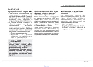 4 137
Характеристики автомобиля
Функция экономии энергии АКБ
• Эта функция предназначена для
предотвращения разряда АКБ.
Система автоматически выключает
габаритные огни, когда водитель
вынимает ключ зажигания и
открывает дверь со своей стороны.
• В случае ночной остановки на
обочине дороги эта функция
автоматически выключает
габаритные огни. Если требуется,
чтобы световые приборы горели при
извлеченном ключе зажигания,
выполните следующие действия:
1) Откройте дверь водителя.
2) Выключите и включите
габаритные огни переключателем
света на рулевой колонке.
Функция освещения пути в дом
(фарами) после оставления
автомобиля (при наличии)
После извлечения ключа зажигания или
его поворота в положение “ACC” или
“LOCK”, фары (и/или задние фонари)
продолжат гореть в течение примерно 5
минут. Однако если открыть и снова
закрыть дверь водителя, фары
выключатся через 15 секунд.
Фары можно выключить двойным
нажатием кнопки блокировки на
передатчике (или электронном ключе)
или поворотом переключателя света в
выключенное положение из положения
фар или автоматического освещения.
Интеллектуальные указатели
поворота
При выполнении поворота для
обеспечения безопасности и лучшего
обзора автоматически включается
интеллектуальное освещение на
поворотах, если выполняются все
приведенные ниже условия.
• Включены фары.
• Скорость автомобиля ниже 40 км/ч.
• Включен указатель поворота в
направлении выполнения поворота.
ОСВЕЩЕНИЕ
ВНИМАНИЕ
В случае выхода водителя через
другую дверь (кроме двери
водителя), не сработает
функция экономии батареи.
Поэтому такое действие может
привести к разряду АКБ. Покидая
автомобиль таким образом,
обязательно выключите фары
вручную.
vnx.su
 