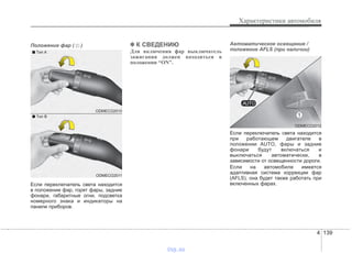 4 139
Характеристики автомобиля
Положение фар ( )
Если переключатель света находится
в положении фар, горят фары, задние
фонари, габаритные огни, подсветка
номерного знака и индикаторы на
панели приборов.
✽✽ К СВЕДЕНИЮ
Для включения фар выключатель
зажигания должен находиться в
положении “ON”.
Автоматическое освещение /
положение AFLS (при наличии)
Если переключатель света находится
при работающем двигателе в
положении AUTO, фары и задние
фонари будут включаться и
выключаться автоматически, в
зависимости от освещенности дороги.
Если на автомобиле имеется
адаптивная система коррекции фар
(AFLS), она будет также работать при
включенных фарах.
ODMECO2010
ODMECO2011
■ Tип A
■ Tип B
ODMECO2012
vnx.su
 