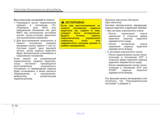 Системы безопасности автомобиля
103
Восстановление положений из памяти
1. Переведите рычаг переключения
передач в положение «P»
(Парковка) (для АКП) или
нейтральное положение «N» (для
МКП) при включенном состоянии
кнопки пуска-останова двигателя
или выключателя зажигания.
2. Для восстановления записанного в
памяти положения нажмите
желаемую кнопку памяти (1 или 2).
Система подаст один звуковой
сигнал, затем сиденье водителя
будет автоматически установлено в
сохраненное положение.
Если нажать на управляющий
переключатель сиденья водителя,
когда системой производится
восстановление сохраненного
положения, то перемещение сиденья
будет остановлено, а затем начнется
перемещение в направлении,
выбранном управляющим
переключателем.
Функция простого доступа
(при наличии)
Система автоматически перемещает
сиденье водителя следующим образом:
• Без системы электронного ключа
- После извлечения ключа
зажигания и открытия двери
водителя сиденье водителя
переместится назад.
- После вставления ключа
зажигания сиденье водителя
переместится вперед.
• С системой электронного ключа
- После переключения кнопки пуска-
останова в положение OFF и
открытия двери водителя сиденье
водителя переместится назад.
- После перемещения кнопки пуска-
останова в положение ACC или
START сиденье водителя
переместится вперед.
Эту функцию можно активировать или
отключить. См. “Пользовательские
настройки” в разделе 4.
ОСТОРОЖНО
Если при восстановлении из
памяти положения сиденья
водителя вы сидите в нем,
следует быть осторожным.
Будьте готовы нажать
переключатель управления
сиденьем, если оно
переместится слишком далеко в
любом направлении.
vnx.su
 