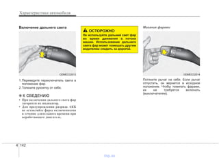 Характеристики автомобиля
1424
Включение дальнего света
1.Переведите переключатель света в
положение фар.
2.Толкните рукоятку от себя.
✽✽ К СВЕДЕНИЮ
• При включении дальнего света фар
загорится их индикатор.
• Для предупреждения разряда АКБ
не оставляйте фары включенными
в течение длительного времени при
неработающем двигателе.
Мигание фарами
Потяните рычаг на себя. Если рычаг
отпустить, он вернется в исходное
положение. Чтобы помигать фарами,
их не требуется включать
(выключателем).
ODMECO2013
ОСТОРОЖНО
Не используйте дальний свет фар
во время движения в потоке
машин. Использование дальнего
света фар может помешать другим
водителям следить за дорогой.
ODMECO2014
vnx.su
 