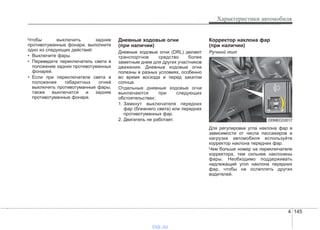 4 145
Характеристики автомобиля
Чтобы выключить задние
противотуманные фонари, выполните
одно из следующих действий:
• Выключите фары.
• Переведите переключатель света в
положение задних противотуманных
фонарей.
• Если при переключателе света в
положении габаритных огней
выключить противотуманные фары,
также выключатся и задние
противотуманные фонари.
Дневные ходовые огни
(при наличии)
Дневные ходовые огни (DRL) делают
транспортное средство более
заметным днем для других участников
движения. Дневные ходовые огни
полезны в разных условиях, особенно
во время восхода и перед закатом
солнца.
Отдельные дневные ходовые огни
выключаются при следующих
обстоятельствах:
1. Замкнут выключателя передних
фар (ближнего света) или передних
противотуманных фар.
2. Двигатель не работает.
Корректор наклона фар
(при наличии)
Ручной тип
Для регулировки угла наклона фар в
зависимости от числа пассажиров и
нагрузки автомобиля используйте
корректор наклона передних фар.
Чем больше номер на переключателе
корректора, тем сильнее наклонены
фары. Необходимо поддерживать
надлежащий угол наклона передних
фар, чтобы не ослеплять других
водителей.
ODMECO2017
vnx.su
 