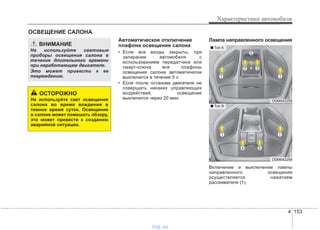 4 153
Характеристики автомобиля
Автоматическое отключение
плафона освещения салона
• Если все входы закрыты, при
запирании автомобиля с
использованием передатчика или
смарт-ключа все плафоны
освещения салона автоматически
выключатся в течение 5 с.
• Если после останова двигателя не
совершать никаких управляющих
воздействий, освещение
выключится через 20 мин.
Лампа направленного освещения
Включение и выключение лампы
направленного освещения
осуществляется нажатием
рассеивателя (1).
ОСВЕЩЕНИЕ САЛОНА
ВНИМАНИЕ
Не используйте световые
приборы освещения салона в
течение длительного времени
при неработающем двигателе.
Это может привести к ее
повреждению.
ОСТОРОЖНО
Не используйте свет освещения
салона во время вождения в
темное время суток. Освещение
в салоне может помешать обзору,
это может привести к созданию
аварийной ситуации.
ODM042258
ODM042259
■ Tип A
■ Tип B
vnx.su
 