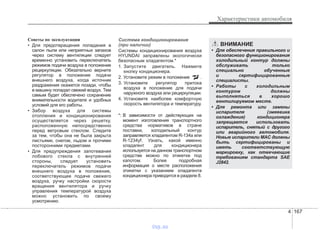 4 167
Характеристики автомобиля
Советы по эксплуатации
• Для предотвращения попадания в
салон пыли или неприятных запахов
через систему вентиляции следует
временно установить переключатель
режимов подачи воздуха в положение
рециркуляции. Обязательно верните
регулятор в положение подачи
внешнего воздуха, когда источник
раздражения окажется позади, чтобы
в машину попадал свежий воздух. Тем
самым будет обеспечено сохранение
внимательности водителя и удобных
условий для его работы.
• Забор воздуха для системы
отопления и кондиционирования
осуществляется через решетку,
расположенную непосредственно
перед ветровым стеклом. Следите
за тем, чтобы она не была закрыта
листьями, снегом, льдом и прочими
посторонними предметами.
• Для предупреждения запотевания
лобового стекла с внутренней
стороны, следует установить
переключатель режимов подачи
внешнего воздуха в положение,
соответствующее подаче свежего
воздуха, ручку настройки скорости
вращения вентилятора и ручку
управления температурой воздуха
можно установить по своему
усмотрению.
Система кондиционирования
(при наличии)
Системы кондиционирования воздуха
HYUNDAI заправлены экологически
безопасным хладагентом.*
1. Запустите двигатель. Нажмите
кнопку кондиционера.
2. Установите режим в положение .
3. Установите регулятор притока
воздуха в положение для подачи
наружного воздуха или рециркуляции.
4. Установите наиболее комфортную
скорость вентилятора и температуру.
*: В зависимости от действующих на
момент изготовления транспортного
средства нормативов в стране
поставки, холодильный контур
заправляется хладагентом R-134a или
R-1234yf. Узнать, какой именно
хладагент для кондиционера
используется на данном транспортном
средстве можно по этикетке под
капотом. Более подробная
информация о месте расположения
этикетки с указанием хладагента
кондиционера приводится в разделе 8.
ВНИМАНИЕ
• Для обеспечения правильного и
безопасного функционирования
холодильный контур должны
обслуживать только
специально обученные
и сертифицированные
специалисты.
• Работы с холодильным
контуром должны
выполняться в хорошо
вентилируемом месте.
• Для ремонта или замены
испарителя (змеевика
охлаждения) кондиционера
запрещается использовать
испаритель, снятый с другого
или аварийного автомобиля.
Новые испарители MAC должны
быть сертифицированы и
иметь соответствующую
маркировку, как отвечающие
требованиям стандарта SAE
J2842.
vnx.su
 