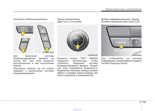 4 181
Характеристики автомобиля
Система кондиционирования
Для включения системы
кондиционирования нажмите на
кнопку А/С (при этом загорится
расположенная в ней контрольная
лампа).
Повторное нажатие на эту кнопку
приводит к выключению системы
кондиционирования.
Режим отключения
(Для 1-го и 2-го ряда)
Нажмите кнопку "OFF" (ВЫКЛ)
переднего вентилятора, чтобы
отключить переднюю систему
кондиционирования воздуха. Однако
при этом сохраняется возможность
управления кнопками выбора режима
работы и режима подачи воздуха при
ключе зажигании в положении ON.
Выбор информационного экрана
климат-контроля (для типа C,D)
Для отображения на дисплее
информации о микроклимате нажмите
соответствующую кнопку.
ODM042295 ODM042297
ODMECL2016
vnx.su
 