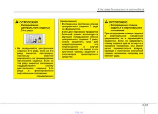 3 23
Системы безопасности автомобиля
ОСТОРОЖНО
- Складывание
центрального сиденья
2-го ряда
• Не складывайте центральное
сиденье 2-го ряда, если на 3-м
ряду имеются пассажиры,
поскольку имеется
вероятность их травмирования
механизмом сиденья. Если на
3-м ряду имеются пассажиры,
поддерживайте спинку
центрального сиденья 2-го
ряда в фиксированном
вертикальном положении.
(продолжение)
(продолжение)
• В сложенном состоянии спинка
центрального сиденья 2 ряда
не фиксируется.
Если для перевозки предметов
большой длины используется
функция складывания спинки
центрального сиденья 2 ряда,
нежно закрепить груз для
предотвращения его
перемещения в случае
столкновения, что может стать
причиной травмы водителя и
пассажиров транспортного
средства.
ОСТОРОЖНО
- Возвращение спинки
сиденья в вертикальное
положение
При возвращении спинки сиденья
в вертикальное положение
удерживайте ее и перемещайте
медленно. Если не удерживать
спинку сиденья при ее возврате в
исходное положение, она может
резко переместиться вперед,
приведя к получению случайной
травмы человеком, которому она
нанесет удар.
vnx.su
 