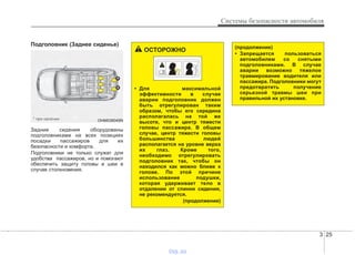 3 25
Системы безопасности автомобиля
Подголовник (Заднее сиденье)
Задние сидения оборудованы
подголовниками на всех позициях
посадки пассажиров для их
безопасности и комфорта.
Подголовники не только служат для
удобства пассажиров, но и помогают
обеспечить защиту головы и шеи в
случае столкновения.
OHM038049N
*
*
* при наличии
(продолжение)
• Запрещается пользоваться
автомобилем со снятыми
подголовниками. В случае
аварии возможно тяжелое
травмирование водителя или
пассажира. Подголовники могут
предотвратить получение
серьезной травмы шеи при
правильной их установке.
ОСТОРОЖНО
• Для максимальной
эффективности в случае
аварии подголовник должен
быть отрегулирован таким
образом, чтобы его середина
располагалась на той же
высоте, что и центр тяжести
головы пассажира. В общем
случае, центр тяжести головы
большинства людей
располагается на уровне верха
их глаз. Кроме того,
необходимо отрегулировать
подголовник так, чтобы он
находился как можно ближе к
голове. По этой причине
использование подушки,
которая удерживает тело в
отдалении от спинки сидения,
не рекомендуется.
(продолжение)
vnx.su
 