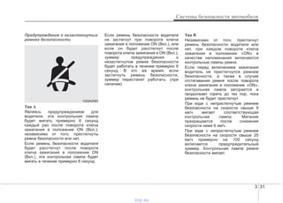 3 31
Системы безопасности автомобиля
Предупреждение о незастегнутых
ремнях безопасности
Тип А
Являясь предупреждением для
водителя, эта контрольная лампа
будет мигать примерно 6 секунд
каждый раз после поворота ключа
зажигания в положение ON (Вкл.),
независимо от того, пристегнуты
ремни безопасности или нет.
Если ремень безопасности водителя
будет расстегнут после поворота
ключа зажигания в положение ON
(Вкл.), эта контрольная лампа будет
мигать в течение примерно 6 секунд.
Если ремень безопасности водителя
не застегнут при повороте ключа
зажигания в положение ON (Вкл.), или
если он будет расстегнут после
поворота ключа зажигания в ON (Вкл.),
зуммер предупреждения о
незастегнутом ремне безопасности
будет работать в течение примерно 6
секунд. В это же время, если
застегнуть ремень безопасности,
зуммер перестанет работать. (при
наличии)
Тип В
Независимо от того, пристегнут
ремень безопасности водителя или
нет, при каждом повороте ключа
зажигания в положение «ON» в
качестве напоминания включаются
контрольные лампы ремня.
Если перед включением зажигания
водитель не пристегнулся ремнем
безопасности, а также в случае
отстегивания ремня после поворота
ключа зажигания в положение «ON»,
контрольная лампа загорается и
продолжает гореть до тех пор, пока
ремень не будет пристегнут.
При езде с непристегнутым ремнем
безопасности на скорости свыше 9
км/ч мигает соответствующая
контрольная лампа. Мигание
прекращается после снижения
скорости ниже 6 км/ч.
При езде с непристегнутым ремнем
безопасности на скорости свыше 20
км/ч примерно на 100 секунд
включается предупредительный
зуммер. Контрольная лампа ремня
безопасности мигает.
1GQA2083
vnx.su
 