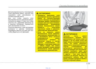 3 33
Системы безопасности автомобиля
Для регулировки высоты точки верхней
точки крепления ремня, опустите или
поднимите узел регулировки в
соответствующее место.
Для того чтобы поднять узел
регулировки высоты крепления ремня,
потяните его вверх (1). Для того чтобы
опустить его, удерживая фиксатор (2)
в нажатом положении, переместите
узел регулировки (3) вниз.
Отпустите фиксатор, и узел регулировки
останется в данном положении.
Попробуйте сместить его вниз для того,
чтобы убедиться в его фиксации.
ОСТОРОЖНО
• Проверьте фиксацию узла
регулировки высоты крепления
ремня на соответствующей
высоте. Никогда не размещайте
плечевой ремень безопасности
поперек шеи или лица человека.
Неправильное размещение
ремней безопасности может
привести к получению
серьезных травм в дорожно-
транспортном происшествии.
• Если не заменить ремни
безопасности после дорожно-
транспортного происшествия, то
в автомобиле могут остаться
поврежденные ремни
безопасности, которые не
обеспечат защиту в случае
другого столкновения, что
приведет к получению травм или
к гибели людей. Как можно
скорее проведите замену ремней
безопасности после дорожно-
транспортного происшествия.
ОСТОРОЖНО
Поясная часть ремня
безопасности должна быть
расположена как можно ниже на
бедрах, а не на талии. Если она
будет лежать слишком высоко на
талии, это может увеличить
вероятность получения травмы в
случае столкновения. Не
допускается располагать обе
руки под ремнем или над ремнем.
Совсем наоборот, одна рука
должна находиться над ремнем,
а другая - под ним, как это
показано на рисунке. Никогда не
размещайте ремень под той
рукой, которая находится ближе к
соответствующей двери.
B200A01NF
vnx.su
 