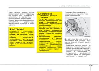3 47
Системы безопасности автомобиля
Такое детское сиденье должно
соответствовать ребенку по размеру;
оно должно быть установлено в
автомобиль в соответствии с
инструкциями его производителя.
В целях безопасности рекомендуется
устанавливать удерживающие
приспособления для детей на задних
сидениях.
Установка детского кресла с
использованием трехточечного
ремня безопасности
Для установки детского кресла на
центральную или боковую часть
заднего сиденья следует сделать
следующее:
1. Поместите детское кресло на
сиденье и просуньте трехточечный
ремень безопасности в отверстия в
кресле или расположите его вокруг
кресла в соответствии с
инструкциями производителя.
Убедитесь в том, что лента ремня
безопасности не перекручена.
ОСТОРОЖНО
Запрещается устанавливать
обращенное назад детское
сидение на переднем пасса-
жирском сиденье, поскольку
подушка безопасности,
установленная со стороны
пассажира, при срабатывании
может ударить по детскому
сиденью, что приведет к гибели
ребенка.
ОСТОРОЖНО
- Установка детского
сиденья
• Перед установкой удержи-
вающего приспособления для
детей, ознакомьтесь с
инструкцией производителя
приспособления.
• Если ремень безопасности не
работает так, как описано в
этом разделе, рекомендуем
обратиться к авторизованному
дилеру HYUNDAI для проверки
системы.
• Невыполнение указаний,
приведенных в данном
руководстве и касающихся
удерживающих приспо-
соблений для детей, а также
указаний производителя
приспособлений может
увеличить вероятность и/или
степень тяжести травм в
случае аварии.
E2MS103005
vnx.su
 