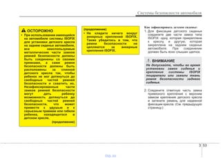 3 53
Системы безопасности автомобиля
Как зафиксировать детское сиденье:
1. Для фиксации детского сиденья
соедините две части замка типа
ISOFIX: одну, которая прикреплена
к креслу, и другую, которая
закреплена на заднем сиденье
автомобиля. При соединении
должен быть ясно слышан щелчок.
2. Соедините ответную часть замка
привязного крепления с верхним
замком крепления детского кресла
и затяните ремень для надежной
фиксации кресла. (См. предыдущую
страницу.)
ОСТОРОЖНО
• При использовании имеющейся
на автомобиле системы ISOFIX
для установки детского кресла
на заднем сиденье автомобиля,
все неиспользуемые
металлические части замков
ремней безопасности должны
быть соединены со своими
пряжками, а сами ремни
безопасности должны быть
расположены за спинкой
детского кресла так, чтобы
ребенок не мог дотянуться до
свободных частей ремней
безопасности и схватить их.
Незафиксированные части
замков ремней безопасности
могут дать ребенку
возможность дотянуться до
свободных частей ремней
безопасности, что может
привести к удушью и к
серьезным травмам или гибели
ребенка, находящегося в
детском кресле.
(продолжение)
(продолжение)
• Не кладите ничего вокруг
анкерных креплений ISOFIX.
Также убедитесь в том, что
ремни безопасности не
цепляются за анкерные
крепления ISOFIX.
ВНИМАНИЕ
Не допускайте, чтобы во время
установки замок сиденья и
крепление системы ISOFIX
поцарапали или зажали ткань
ремня безопасности заднего
сиденья.
vnx.su
 