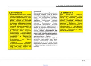 3 59
Системы безопасности автомобиля
Шум и дым
При раскрытии подушек безопасности
раздается громкий шум и внутри
автомобиля распространяется дым и
порох. Это нормальная ситуация,
которая является результатом
зажигания пиропатрона подушки
безопасности. После раскрытия
подушки безопасности может
ощущаться затруднение дыхания
вследствие контакта грудной клетки с
ремнем и подушкой безопасности, а
также вследствие вдыхания дыма и
пороха. После столкновения как
можно скорее откройте двери и/или
окна, чтобы уменьшить дискомфорт
и предотвратить продолжительное
вдыхание дыма и пороха.
Несмотря на то, что дым и порох не
являются токсичными, они могут
вызвать раздражение кожи (глаз,
носоглотки и т. п.). В этом случае
немедленно промойте холодной водой
и обратитесь к врачу, если симптом не
исчезнет.
ОСТОРОЖНО
При раскрытии подушек
безопасности связанные с ними
части в рулевом колесе,
приборной панели и/или по
обеим сторонам рейлингов
крыши над передними и задними
дверьми являются очень
горячими Во избежание травм не
прикасайтесь к внутренним
частям отделений для хранения
подушек безопасности сразу
после их раскрытия.
ОСТОРОЖНО
• Во избежание серьезных травм
и смерти вследствие раскрытия
подушек безопасности в ДТП
водитель должен сидеть как
можно дальше от подушки
безопасности рулевого колеса –
по крайней мере на расстоянии
250 мм (10 дюймов). Передний
пассажир должен передвинуть
сиденье как можно дальше
назад и откинуться на спинку.
• В случае ДТП подушка
безопасности моментально
раскрывается. Если пассажиры
не находятся в правильном
положении, в результате
раскрытия подушек
безопасности они могут
получить травмы.
• Раскрытие подушки
безопасности может причинить
травмы, такие как ссадины на
лице или теле, порезы от
разбитых стекол и ожоги.
vnx.su
 