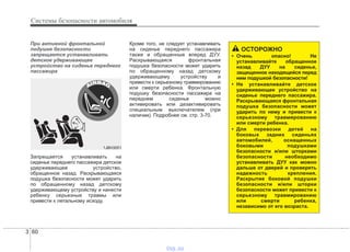 Системы безопасности автомобиля
603
При активной фронтальной
подушке безопасности
запрещается устанавливать
детское удерживающее
устройство на сиденье переднего
пассажира
Запрещается устанавливать на
сиденье переднего пассажира детское
удерживающее устройство,
обращенное назад. Раскрывающаяся
подушка безопасности может ударить
по обращенному назад детскому
удерживающему устройству и нанести
ребенку серьезные травмы или
привести к летальному исходу.
Кроме того, не следует устанавливать
на сиденье переднего пассажира
также и обращенные вперед ДУУ.
Раскрывающаяся фронтальная
подушка безопасности может ударить
по обращенному назад детскому
удерживающему устройству и
привести к серьезному травмированию
или смерти ребенка. Фронтальную
подушку безопасности пассажира на
переднем сиденье можно
активировать или дезактивировать
специальным выключателем (при
наличии). Подробнее см. стр. 3-70.
1JBH3051
ОСТОРОЖНО
• Очень опасно! Не
устанавливайте обращенное
назад ДУУ на сиденье,
защищенное находящейся перед
ним подушкой безопасности!
• Не устанавливайте детское
удерживающее устройство на
сиденье переднего пассажира.
Раскрывающаяся фронтальная
подушка безопасности может
ударить по нему и привести к
серьезному травмированию
или смерти ребенка.
• Для перевозки детей на
боковых задних сиденьях
автомобилей, оснащенных
боковыми подушками
безопасности и/или шторками
безопасности необходимо
устанавливать ДУУ как можно
дальше от дверей и проверять
надежность крепления.
Раскрытие боковой подушки
безопасности и/или шторки
безопасности может привести к
серьезному травмированию
или смерти ребенка,
независимо от его возраста.
vnx.su
 