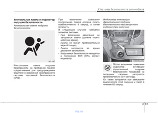 3 61
Системы безопасности автомобиля
Контрольная лампа и индикатор
подушки безопасности
Контрольная лампа подушки
безопасности
Контрольная лампа подушек
безопасности на приборной панели
предназначена для предупреждения
водителя о возможной неисправности
системы пассивной безопасности
(SRS).
При включении зажигания
контрольная лампа должна гореть
приблизительно 6 секунд, а затем
погаснуть.
В следующих случаях требуется
проверка системы.
• При включении зажигания не
загорается лампа (должна гореть
короткое время).
• Лампа не гаснет приблизительно
через 6 секунд.
• Лампа загорается во время
движения автомобиля.
• Когда замок безопасности находится
в положении ВКЛ (ON), мигает
индикатор.
Индикатор активации
фронтальной подушки
безопасности пассажирского
сиденья (при наличии)
После включения зажигания
индикатор активации
фронтальной подушки
безопасности пассажира на
переднем сиденье загорается
приблизительно на 4 секунды.
Он также загорается при замыкании
выключателя этой подушки и горит в
течение 60 секунд.
W7-147 ODMESA2002
vnx.su
 