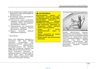 3 63
Системы безопасности автомобиля
8. Блок управления системой подушек
безопасности SRS (SRSCM)/Датчик
переворачивания*
9. Контрольная лампа неисправности
подушек безопасности
10. Контрольная лампа отключения
передней подушки безопасности
пассажира (только для переднего
пассажирского сиденья)*
11. Переключатель для включения/
отключения передней подушки
безопасности пассажира*
12. Модуль коленной подушки
безопасности водителя*
*: при наличии
Когда ключ зажигания находится в
положении “ON”, блок SRSCM
постоянно контролирует все
компоненты системы с целью оценки
достаточности фронтального,
околофронтального или бокового
удара для раскрытия подушки или
срабатывания ремня безопасности.
После включения зажигания на
приборной панели в течение прибл. 6
секунд будет гореть контрольная
лампа подушек безопасности SRS,
после чего она должна погаснуть.
Модули фронтальных подушек
безопасности расположены в центре
рулевого колеса и на передней панели
пассажира на перчаточным ящиком
и/или в коленном буфере со стороны
водителя. Если блок SRSCM
регистрирует фронтальный удар
достаточной силы, он автоматически
раскрывает передние подушки
безопасности.
OHM039102N
Фронтальная подушка безопасности водителя (1)
ОСТОРОЖНО
Возникновение одного из
следующих условий указывает
на неисправность системы SRS.
Рекомендуем обратиться к
авторизованному дилеру
HYUNDAI для проверки системы.
• При включении зажигания не
загорается лампа (должна
гореть короткое время).
• Лампа не гаснет
приблизительно через 6
секунд.
• Лампа загорается во время
движения автомобиля.
• Лампа мигает при включенном
зажигании.
vnx.su
 