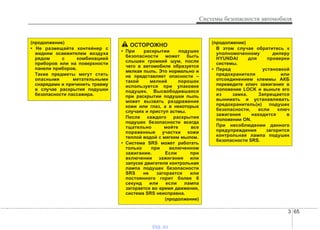 3 65
Системы безопасности автомобиля
ОСТОРОЖНО
• При раскрытии подушек
безопасности может быть
слышен громкий шум, после
чего в автомобиле образуется
мелкая пыль. Это нормально и
не представляет опасности –
такой мелкий порошок
используется при упаковке
подушек. Высвободившаяся
при раскрытии подушки пыль
может вызвать раздражение
кожи или глаз, а в некоторых
случаях и приступ астмы.
После каждого раскрытия
подушек безопасности всегда
тщательно мойте все
пораженные участки кожи
теплой водой с мягким мылом.
• Система SRS может работать
только при включенном
зажигании. Если при
включении зажигания или
запуске двигателя контрольная
лампа подушек безопасности
SRS не загорается или
постоянного горит более 6
секунд или если лампа
загорается во время движения,
система SRS неисправна.
(продолжение)
(продолжение)
В этом случае обратитесь к
уполномоченному дилеру
HYUNDAI для проверки
системы.
• Перед установкой
предохранителя или
отсоединением клеммы АКБ
переведите ключ зажигания в
положение LOCK и выньте его
из замка. Запрещается
вынимать и устанавливать
предохранитель(и) подушек
безопасности, если ключ
зажигания находится в
положении ON.
При несоблюдении данного
предупреждения загорится
контрольная лампа подушек
безопасности SRS.
(продолжение)
• Не размещайте контейнер с
жидким освежителем воздуха
рядом с комбинацией
приборов или на поверхности
панели приборов.
Такие предметы могут стать
опасными метательными
снарядами и причинить травму
в случае раскрытия подушки
безопасности пассажира.
vnx.su
 