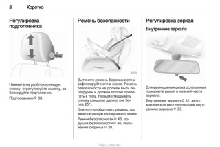 8 Коротко
Регулировка
подголовника
Нажмите на разблокирующую
кнопку, отрегулируйте высоту, за‐
блокируйте подголовник.
Подголовники 3 38.
Ремень безопасности
Вытяните ремень безопасности и
зафиксируйте его в замке. Ремень
безопасности не должен быть пе‐
рекручен и должен плотно приле‐
гать к телу. Нельзя откидывать
спинку слишком далеко (не бо‐
лее 25°).
Для того чтобы снять ремень, на‐
жмите красную кнопку на его замке.
Ремни безопасности 3 43, по‐
душки безопасности 3 46, поло‐
жение сиденья 3 39.
Регулировка зеркал
Внутреннее зеркало
Для уменьшения риска ослепления
поверните рычаг в нижней части
зеркала.
Внутреннее зеркало 3 32, авто‐
матическое неослепляющее внут‐
реннее зеркало 3 33.
http://vnx.su/
 