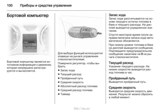 100 Приборы и средства управления
Бортовой компьютер
Бортовой компьютер является ис‐
точником информации о движении,
которая непрерывно регистри‐
руется и вычисляется.
Для выбора функций используются
клавиши на рычаге управления
стеклоочистителями.
Поверните регулятор, чтобы вы‐
брать:
■ Запас хода
■ Текущий расход
■ Пройденный путь
■ Средняя скорость
■ Абсолютный расход топлива
■ Средний расход топлива
■ Таймер
Запас хода
Запас хода рассчитывается на ос‐
нове текущего остатка топлива в
баке и текущего расхода. На дис‐
плей выводится усредненное зна‐
чение.
Спустя некоторое время после за‐
правки величина запаса хода авто‐
матически обновляется.
При низком уровне топлива в баке
на дисплей выводится сообщение.
Подтвердите предупредительное
сообщение нажатием на 7 на ры‐
чаге стеклоочистителя.
Текущий расход
Указание текущего расхода. На
низких скоростях выводится рас‐
ход топлива в час.
Пройденный путь
Выводится пройденный путь.
Средняя скорость
Выводится средняя скорость дви‐
жения. Результат можно сбросить
в любой момент.
http://vnx.su/
 