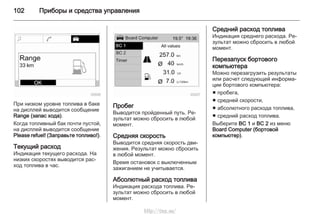102 Приборы и средства управления
При низком уровне топлива в баке
на дисплей выводится сообщение
Range (запас хода).
Когда топливный бак почти пустой,
на дисплей выводится сообщение
Please refuel! (Заправьте топливо!).
Текущий расход
Индикация текущего расхода. На
низких скоростях выводится рас‐
ход топлива в час.
Пробег
Выводится пройденный путь. Ре‐
зультат можно сбросить в любой
момент.
Средняя скорость
Выводится средняя скорость дви‐
жения. Результат можно сбросить
в любой момент.
Время остановок с выключенным
зажиганием не учитывается.
Абсолютный расход топлива
Индикация расхода топлива. Ре‐
зультат можно сбросить в любой
момент.
Средний расход топлива
Индикация среднего расхода. Ре‐
зультат можно сбросить в любой
момент.
Перезапуск бортового
компьютера
Можно перезагрузить результаты
или расчет следующей информа‐
ции бортового компьютера:
■ пробега,
■ средней скорости,
■ абсолютного расхода топлива,
■ средний расход топлива.
Выберите BC 1 и BC 2 из меню
Board Computer (бортовой
компьютер).
http://vnx.su/
 