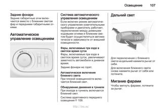 Освещение 107
Задние фонари
Задние габаритные огни вклю‐
чаются вместе с ближним светом
фар и передними габаритными ог‐
нями.
Автоматическое
управление освещением
Система автоматического
управления освещением
Если включен режим автоматиче‐
ского управления осветительными
приборами и двигатель работает,
переключение между дневными
ходовыми огнями и ближним све‐
том будет осуществляться автома‐
тически в зависимости от внешней
освещенности.
Фары, включаемые при езде в
светлое время суток
Фары, включаемые при езде в
светлое время суток, увеличивают
заметность автомобиля в дневное
время.
Задние фонари не горят.
Автоматическое включение
ближнего света
При плохой освещенности вклю‐
чается ближний свет.
Обнаружение движения в туннеле
При въезде в туннель включается
ближний свет.
Система адаптивного переднего
освещения 3 109.
Дальний свет
Для переключения с ближнего
света на дальний нажмите рычаг от
себя.
Для включения ближнего света
снова нажмите рычаг от себя или
потяните.
Мигание фарами
Чтобы мигнуть фарами, потяните
за рычаг.
http://vnx.su/
 